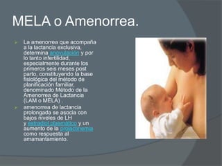 MELA o Amenorrea.
   La amenorrea que acompaña
    a la lactancia exclusiva,
    determina anovulación y por
    lo tanto infertilidad,
    especialmente durante los
    primeros seis meses post
    parto, constituyendo la base
    fisiológica del método de
    planificación familiar,
    denominado Método de la
    Amenorrea de Lactancia
    (LAM o MELA) .
   amenorrea de lactancia
    prolongada se asocia con
    bajos niveles de LH
    y estradiol plasmático y un
    aumento de la prolactinemia
    como respuesta al
    amamantamiento.
 