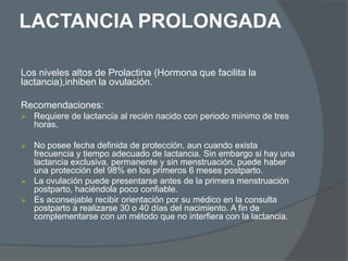 LACTANCIA PROLONGADA

Los niveles altos de Prolactina (Hormona que facilita la
lactancia),inhiben la ovulación.

Recomendaciones:
   Requiere de lactancia al recién nacido con periodo mínimo de tres
    horas.

 No posee fecha definida de protección, aun cuando exista
  frecuencia y tiempo adecuado de lactancia. Sin embargo si hay una
  lactancia exclusiva, permanente y sin menstruación, puede haber
  una protección del 98% en los primeros 6 meses postparto.
 La ovulación puede presentarse antes de la primera menstruación
  postparto, haciéndola poco confiable.
 Es aconsejable recibir orientación por su médico en la consulta
  postparto a realizarse 30 o 40 días del nacimiento. A fin de
  complementarse con un método que no interfiera con la lactancia.
 