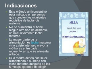 Indicaciones
   Este método anticonceptivo
    esta indicado en personas
    que cumplen los siguientes
    requisitos de lactancia
    materna:
   No se suministra al bebe
    ningún otro tipo de alimento,
    es exclusivamente leche
    materna.
   La mayor parte de la
    alimentación es leche materna
    y no existe intervalo mayor a
    4-6 horas entre cada
    momento en que se alimenta
    al bebe.
   Si la madre desea continuar
    alimentando a su bebe con
    leche materna después de los
    6 meses, se debe de elegir
 