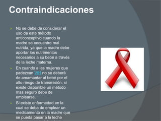 Contraindicaciones
 No se debe de considerar el
  uso de este método
  anticonceptivo cuando la
  madre se encuentre mal
  nutrida, ya que la madre debe
  aportar los nutrimentos
  necesarios a su bebé a través
  de la leche materna.
 En cuando a las mujeres que
  padezcan VIH no se deberá
  de amamantar al bebé por el
  alto riesgo de transmisión, si
  existe disponible un método
  mas seguro debe de
  emplearse.
 Si existe enfermedad en la
  cual se deba de emplear un
  medicamento en la madre que
  se pueda pasar a la leche
 