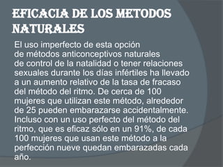 Eficacia de los metodos
naturales
El uso imperfecto de esta opción
de métodos anticonceptivos naturales
de control de la natalidad o tener relaciones
sexuales durante los días infértiles ha llevado
a un aumento relativo de la tasa de fracaso
del método del ritmo. De cerca de 100
mujeres que utilizan este método, alrededor
de 25 pueden embarazarse accidentalmente.
Incluso con un uso perfecto del método del
ritmo, que es eficaz sólo en un 91%, de cada
100 mujeres que usan este método a la
perfección nueve quedan embarazadas cada
año.
 