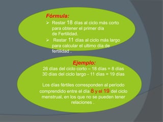 Fórmula:
    Restar 18 días al ciclo más corto
     para obtener el primer día
     de Fertilidad.
    Restar 11 días al ciclo más largo
     para calcular el ultimo día de
     fertilidad .

                Ejemplo:
 26 días del ciclo corto – 18 días = 8 días
 30 días del ciclo largo - 11 días = 19 días

 Los días fértiles corresponden al perìodo
comprendido entre el día 8 y el 19 del ciclo
 menstrual, en los que no se pueden tener
                 relaciones .
 