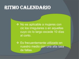 RITMO CALENDARIO


     No es aplicable a mujeres con
      cic los irregulares o en aquellas
      cuyo cic lo largo excede 10 días
      al corto.

     Es frecuentemente utilizado en
      nuestro medio con una alta tasa
      de fallas.
 