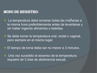 Modo de registro:

 La temperatura debe tomarse todas las mañanas a
 la misma hora preferiblemente antes de levantarse y
 sin haber ingerido alimentos o bebidas.

 Se debe tomar la temperatura oral, rectal o vaginal,
  pero siempre en el mismo lugar.

 El tiempo de toma debe ser no menor a 3 minutos.

 Una vez sucedido el ascenso de la temperatura
 requiere de 3 días de abstinencia sexual.
 