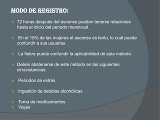 Modo de registro:
 72 horas después del ascenso pueden tenerse relaciones
  hasta el inicio del periodo menstrual.

 En el 15% de las mujeres el ascenso es lento, lo cual puede
  confundir a sus usuarias.

 La fiebre puede confundir la aplicabilidad de este método.

 Deben abstenerse de este método en las siguientes
  circunstancias:

 Periodos de estrés

 Ingestión de bebidas alcohólicas

 Toma de medicamentos
 Viajes
 