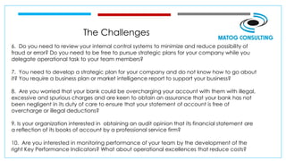 The Challenges
6. Do you need to review your internal control systems to minimize and reduce possibility of
fraud or error? Do you need to be free to pursue strategic plans for your company while you
delegate operational task to your team members?
7. You need to develop a strategic plan for your company and do not know how to go about
it? You require a business plan or market intelligence report to support your business?
8. Are you worried that your bank could be overcharging your account with them with illegal,
excessive and spurious charges and are keen to obtain an assurance that your bank has not
been negligent in its duty of care to ensure that your statement of account is free of
overcharge or illegal deductions?
9. Is your organization interested in obtaining an audit opinion that its financial statement are
a reflection of its books of account by a professional service firm?
10. Are you interested in monitoring performance of your team by the development of the
right Key Performance Indicators? What about operational excellences that reduce costs?
 