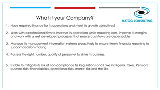 What if your Company?
1. Have required finance for its operations and meet its growth objectives?
2. Work with a professional firm to improve its operations while reducing cost, improve its margins
and work with a well developed processes that ensure cashflows are dependable
3. Manage its management information systems proactively to ensure timely financial reporting to
support decision-making.
4. Possess the right number, quality of personnel to drive its business.
5. Is able to mitigate its risk of non-compliance to Regulations and Laws in Nigeria, Taxes, Pensions
business risks, financial risks, operational risks, market risk and the like.
 