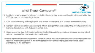 What if your Company?
6. Is able to have a system of internal control that assures that errors and fraud is minimized while the
CEO focuses on more strategic issues.
7. Can boast of having a strategic plan and is able to compete in its chosen market effectively
8. Conserve or have cashflows accruing to it from a diligent forensic accounting investigation into its
banking transactions with its bank returned to it.
9. Have assurance that its financial statement reflect its underlying books of account are compliant
with Accounting Standards adopted by Nigeria.
10.Have a performance management system in place that tracks performance of its employees that
reduces the bias of superior in measuring productivity of the employees and hence boost
profitability of the company.
 