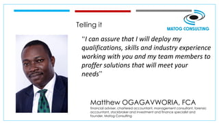 Telling it
“I can assure that I will deploy my
qualifications, skills and industry experience
working with you and my team members to
proffer solutions that will meet your
needs”
Matthew OGAGAVWORIA, FCA
financial adviser, chartered accountant, management consultant, forensic
accountant, stockbroker and investment and finance specialist and
founder, Matog Consulting
 