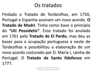Os tratados
Findado o Tratado de Tordesilhas, em 1750,
Portugal e Espanha assinam um novo acordo. O
Tratado de Madri. Tinha como base o princípio
do “Uti Possidetis”. Esse tratado foi anulado
em 1761 pelo Tratado de El Pardo, mas deu as
bases para a ocupação portuguesa a oeste de
Tordesilhas e possibilitou a elaboração de um
novo acordo costurado por D. Maria I, rainha de
Portugal. O Tratado de Santo Ildefonso em
1777.
Geografia do Estado de Mato Grosso
Professor Sérgio Alberto Pereira
 