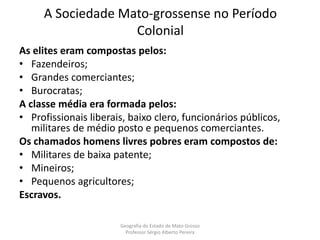 A Sociedade Mato-grossense no Período
Colonial
As elites eram compostas pelos:
• Fazendeiros;
• Grandes comerciantes;
• Burocratas;
A classe média era formada pelos:
• Profissionais liberais, baixo clero, funcionários públicos,
militares de médio posto e pequenos comerciantes.
Os chamados homens livres pobres eram compostos de:
• Militares de baixa patente;
• Mineiros;
• Pequenos agricultores;
Escravos.
Geografia do Estado de Mato Grosso
Professor Sérgio Alberto Pereira
 