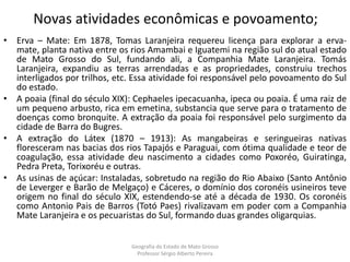Novas atividades econômicas e povoamento;
• Erva – Mate: Em 1878, Tomas Laranjeira requereu licença para explorar a erva-
mate, planta nativa entre os rios Amambai e Iguatemi na região sul do atual estado
de Mato Grosso do Sul, fundando ali, a Companhia Mate Laranjeira. Tomás
Laranjeira, expandiu as terras arrendadas e as propriedades, construiu trechos
interligados por trilhos, etc. Essa atividade foi responsável pelo povoamento do Sul
do estado.
• A poaia (final do século XIX): Cephaeles ipecacuanha, ipeca ou poaia. É uma raiz de
um pequeno arbusto, rica em emetina, substancia que serve para o tratamento de
doenças como bronquite. A extração da poaia foi responsável pelo surgimento da
cidade de Barra do Bugres.
• A extração do Látex (1870 – 1913): As mangabeiras e seringueiras nativas
floresceram nas bacias dos rios Tapajós e Paraguai, com ótima qualidade e teor de
coagulação, essa atividade deu nascimento a cidades como Poxoréo, Guiratinga,
Pedra Preta, Torixoréu e outras.
• As usinas de açúcar: Instaladas, sobretudo na região do Rio Abaixo (Santo Antônio
de Leverger e Barão de Melgaço) e Cáceres, o domínio dos coronéis usineiros teve
origem no final do século XIX, estendendo-se até a década de 1930. Os coronéis
como Antonio Pais de Barros (Totó Paes) rivalizavam em poder com a Companhia
Mate Laranjeira e os pecuaristas do Sul, formando duas grandes oligarquias.
Geografia do Estado de Mato Grosso
Professor Sérgio Alberto Pereira
 