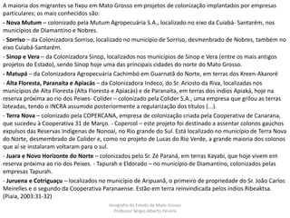 A maioria dos migrantes se fixou em Mato Grosso em projetos de colonização implantados por empresas
particulares; os mais conhecidos são:
- Nova Mutum – colonizado pela Mutum Agropecuária S.A., localizado no eixo da Cuiabá- Santarém, nos
municípios de Diamantino e Nobres.
- Sorriso – da Colonizadora Sorriso, localizado no município de Sorriso, desmenbrado de Nobres, também no
eixo Cuiabá-Santarém.
- Sinop e Vera – da Colonizadora Sinop, localizados nos municípios de Sinop e Vera (entre os mais antigos
projetos do Estado), sendo Sinop hoje uma das principais cidades do norte do Mato Grosso.
- Matupá – da Colonizadora Agropecuária Cachimbó em Guarnatã do Norte, em terras dos Kreen-Akaroré
- Alta Floresta, Paranaíta e Apiacás – da Colonizadora Indeco, do Sr. Ariosto da Riva, localizadas nos
municípios de Alta Floresta (Alta Floresta e Apiacás) e de Paranaíta, em terras dos índios Apiaká, hoje na
reserva próxima ao rio dos Peixes- Colíder – colonizado pela Colider S.A., uma empresa que grilou as terras
loteadas, tendo o INCRA assumido posteriormente a regularização dos títulos (...).
- Terra Nova – colonizado pela COPERCANA, empresa de colonização criada pela Cooperativa de Canarana,
que sucedeu à Cooperativa 31 de Março. - Copercol – este projeto foi destinado a assentar colonos gaúchos
expulsos das Reservas Indígenas de Nonoai, no Rio grande do Sul. Está localizado no município de Terra Nova
do Norte, desmembrado de Colider e, como no projeto de Lucas do Rio Verde, a grande maioria dos colonos
que aí se instalaram voltaram para o sul.
- Juara e Novo Horizonte do Norte – colonizados pelo Sr. Zé Paraná, em terras Kayabi, que hoje vivem em
reserva próxima ao rio dos Peixes. - Tapurah e Eldorado – no município de Diamantino, colonizados pelas
empresas Tapurah.
- Juruena e Cotriguaçu – localizados no município de Aripuanã, o primeiro de propriedade do Sr. João Carlos
Meirelles e o segundo da Cooperativa Paranaense. Estão em terra reinvindicada pelos índios Ribeaktsa.
(Piaia, 2003:31-32)
Geografia do Estado de Mato Grosso
Professor Sérgio Alberto Pereira
 
