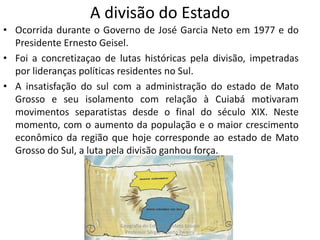 A divisão do Estado
• Ocorrida durante o Governo de José Garcia Neto em 1977 e do
Presidente Ernesto Geisel.
• Foi a concretizaçao de lutas históricas pela divisão, impetradas
por lideranças políticas residentes no Sul.
• A insatisfação do sul com a administração do estado de Mato
Grosso e seu isolamento com relação à Cuiabá motivaram
movimentos separatistas desde o final do século XIX. Neste
momento, com o aumento da população e o maior crescimento
econômico da região que hoje corresponde ao estado de Mato
Grosso do Sul, a luta pela divisão ganhou força.
Geografia do Estado de Mato Grosso
Professor Sérgio Alberto Pereira
 
