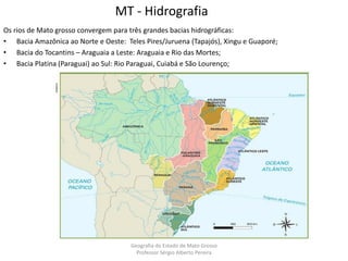 MT - Hidrografia
Os rios de Mato grosso convergem para três grandes bacias hidrográficas:
• Bacia Amazônica ao Norte e Oeste: Teles Pires/Juruena (Tapajós), Xingu e Guaporé;
• Bacia do Tocantins – Araguaia a Leste: Araguaia e Rio das Mortes;
• Bacia Platina (Paraguai) ao Sul: Rio Paraguai, Cuiabá e São Lourenço;
Geografia do Estado de Mato Grosso
Professor Sérgio Alberto Pereira
 