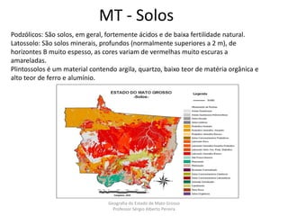 MT - Solos
Podzólicos: São solos, em geral, fortemente ácidos e de baixa fertilidade natural.
Latossolo: São solos minerais, profundos (normalmente superiores a 2 m), de
horizontes B muito espesso, as cores variam de vermelhas muito escuras a
amareladas.
Plintossolos é um material contendo argila, quartzo, baixo teor de matéria orgânica e
alto teor de ferro e alumínio.
Geografia do Estado de Mato Grosso
Professor Sérgio Alberto Pereira
 