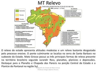 MT Relevo
O relevo do estado apresenta altitudes modestas e um relevo bastante desgastado
pelo processo erosivo. O ponto culminante se localiza na serra de Santa Barbara no
sudoeste do Estado. Mato Grosso possui as três principais formas de relevo presente
no território brasileiro segundo Jurandir Ross, planaltos, planícies e depressões.
Destaque para o Planalto e Chapada dos Parecis na porção Central do Estado e a
Planície do Pantanal na região Sul.Geografia do Estado de Mato Grosso
Professor Sérgio Alberto Pereira
 