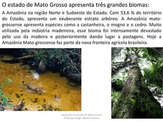 O estado de Mato Grosso apresenta três grandes biomas:
A Amazônia na região Norte e Sudoeste do Estado. Com 53,6 % do território
do Estado, apresenta um exuberante estrato arbóreo. A Amazônia mato-
grossense apresenta espécies como a castanheira, o mogno e o cedro. Muito
utilizada pela indústria madeireira, esse bioma foi intensamente devastado
pelo uso da madeira e posteriormente dando lugar a pastagens. Hoje a
Amazônia Mato-grossense faz parte da nova fronteira agrícola brasileira.
Geografia do Estado de Mato Grosso
Professor Sérgio Alberto Pereira
 
