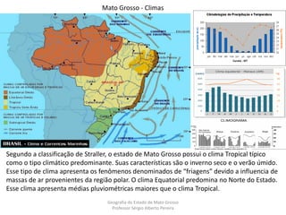 Geografia do Estado de Mato Grosso
Professor Sérgio Alberto Pereira
Mato Grosso - Climas
Segundo a classificação de Straller, o estado de Mato Grosso possui o clima Tropical típico
como o tipo climático predominante. Suas características são o inverno seco e o verão úmido.
Esse tipo de clima apresenta os fenômenos denominados de “friagens” devido a influencia de
massas de ar provenientes da região polar. O clima Equatorial predomina no Norte do Estado.
Esse clima apresenta médias pluviométricas maiores que o clima Tropical.
 