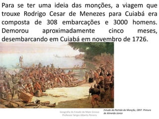 Para se ter uma ideia das monções, a viagem que
trouxe Rodrigo Cesar de Menezes para Cuiabá era
composta de 308 embarcações e 3000 homens.
Demorou aproximadamente cinco meses,
desembarcando em Cuiabá em novembro de 1726.
Geografia do Estado de Mato Grosso
Professor Sérgio Alberto Pereira
Estudo da Partida da Monção, 1897. Pintura
de Almeida Júnior
 