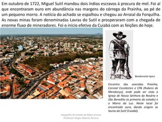 Em outubro de 1722, Miguel Sutil mandou dois índios escravos à procura de mel. Foi aí
que encontraram ouro em abundância nas margens do córrego da Prainha, ao pé de
um pequeno morro. A notícia do achado se espalhou e chegou ao Arraial da Forquilha.
As novas minas foram denominadas Lavras do Sutil e prosperaram com a chegada de
enorme fluxo de mineradores. Foi o início efetivo da Cuiabá com as feições de hoje.
Encontro das avenidas Prainha,
Coronel Escolástico e CPA (Rubens de
Mendonça), onde pode ser vista a
Igreja de Nossa Senhora do Rosário e
São Benedito (a primeira do estado) e
o Morro da Luz. Neste local foi
encontrado ouro, dando origem as
lavras do Sutil (Cuiabá).
Bandeirante típico
Geografia do Estado de Mato Grosso
Professor Sérgio Alberto Pereira
 