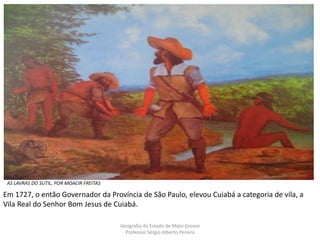 AS LAVRAS DO SUTIL, POR MOACIR FREITAS
Geografia do Estado de Mato Grosso
Professor Sérgio Alberto Pereira
Em 1727, o então Governador da Província de São Paulo, elevou Cuiabá a categoria de vila, a
Vila Real do Senhor Bom Jesus de Cuiabá.
 