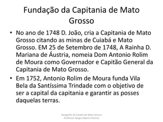 Fundação da Capitania de Mato
Grosso
• No ano de 1748 D. João, cria a Capitania de Mato
Grosso citando as minas de Cuiabá e Mato
Grosso. EM 25 de Setembro de 1748, A Rainha D.
Mariana de Áustria, nomeia Dom Antonio Rolim
de Moura como Governador e Capitão General da
Capitania de Mato Grosso.
• Em 1752, Antonio Rolim de Moura funda Vila
Bela da Santíssima Trindade com o objetivo de
ser a capital da capitania e garantir as posses
daquelas terras.
Geografia do Estado de Mato Grosso
Professor Sérgio Alberto Pereira
 