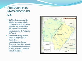 HIDROGRAFIA DE 
MATO GROSSO DO 
SUL 
 No MS, não ocorrem grandes 
altitudes nas duas principais 
formações montanhosas:Serras 
da Bodoquena e de Maracaju, 
que formam os divisores de 
águas das bacias do Paraguai e 
do Paraná. 
 A Serra de Maracaju divide o 
estado do Mato Grosso do 
Sul em dois, 
a oeste da capital, Campo 
Grande. Ao leste, ficam para trás 
os campos de cerrado enquanto 
se inicia, ao oeste, o Pantanal 
sul-matogrossense. 
 