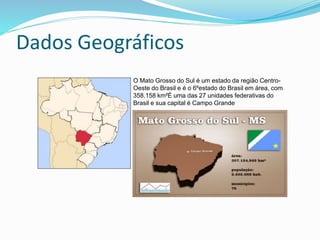 Dados Geográficos 
O Mato Grosso do Sul é um estado da região Centro- 
Oeste do Brasil e é o 6ºestado do Brasil em área, com 
358.158 km²É uma das 27 unidades federativas do 
Brasil e sua capital é Campo Grande 
 