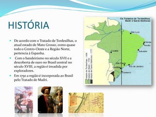 HISTÓRIA 
 De acordo com o Tratado de Tordesilhas, o 
atual estado de Mato Grosso, como quase 
todo o Centro-Oeste e a Região Norte, 
pertencia à Espanha. 
 Com o bandeirismo no século XVII e a 
descoberta de ouro no Brasil central no 
século XVIII, a região é invadida por 
exploradores. 
 Em 1750 a região é incorporada ao Brasil 
pelo Tratado de Madri. 
 