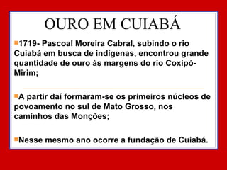 OURO EM CUIABÁ 1719- Pascoal Moreira Cabral, subindo o rio Cuiabá em busca de indígenas, encontrou grande quantidade de ouro às margens do rio Coxipó-Mirim; A partir daí formaram-se os primeiros núcleos de povoamento no sul de Mato Grosso, nos caminhos das Monções; Nesse mesmo ano ocorre a fundação de Cuiabá.  