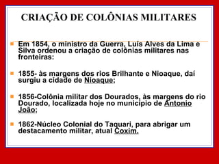 CRIAÇÃO DE COLÔNIAS MILITARES Em 1854, o ministro da Guerra, Luís Alves da Lima e Silva ordenou a criação de colônias militares nas fronteiras: 1855- às margens dos rios Brilhante e Nioaque, daí surgiu a cidade de  Nioaque ; 1856-Colônia militar dos Dourados, às margens do rio Dourado, localizada hoje no município de  Antonio João ; 1862-Núcleo Colonial do Taquari, para abrigar um destacamento militar, atual  Coxim. 