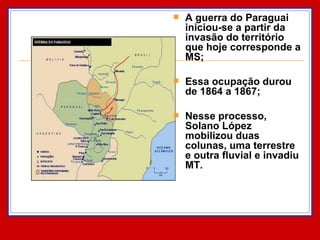 A guerra do Paraguai iniciou-se a partir da invasão do território que hoje corresponde a MS; Essa ocupação durou de 1864 a 1867; Nesse processo, Solano López mobilizou duas colunas, uma terrestre e outra fluvial e invadiu MT.  