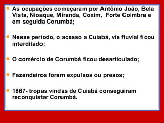 As ocupações começaram por Antônio João, Bela Vista, Nioaque, Miranda, Coxim,  Forte Coimbra e em seguida Corumbá; Nesse período, o acesso a Cuiabá, via fluvial ficou interditado; O comércio de Corumbá ficou desarticulado; Fazendeiros foram expulsos ou presos; 1867- tropas vindas de Cuiabá conseguiram reconquistar Corumbá. 