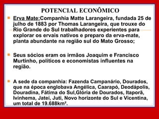 POTENCIAL ECONÔMICO Erva Mate: Companhia Matte Larangeira, fundada 25 de julho de 1883 por Thomas Larangeira, que trouxe do Rio Grande do Sul trabalhadores experientes para explorar os ervais nativos e preparo da erva-mate, planta abundante na região sul do Mato Grosso; Seus sócios eram os irmãos Joaquim e Francisco Murtinho, políticos e economistas influentes na região.  A sede da companhia: Fazenda Campanário, Dourados, que na época englobava Angélica, Caarapó, Deodápolis, Douradina, Fátima do Sul,Glória de Dourados, Itaporã, Ivinhema, Jateí, Juti, Novo horizonte do Sul e Vicentina, um total de 19.688km². 