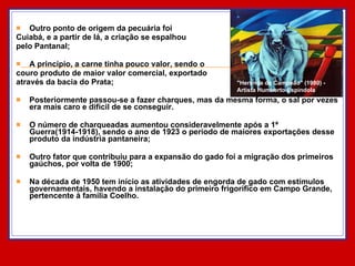 Outro ponto de origem da pecuária foi  Cuiabá, e a partir de lá, a criação se espalhou  pelo Pantanal; A princípio, a carne tinha pouco valor, sendo o  couro produto de maior valor comercial, exportado  através da bacia do Prata; Posteriormente passou-se a fazer charques, mas da mesma forma, o sal por vezes era mais caro e difícil de se conseguir.  O número de charqueadas aumentou consideravelmente após a 1ª Guerra(1914-1918), sendo o ano de 1923 o período de maiores exportações desse produto da indústria pantaneira; Outro fator que contribuiu para a expansão do gado foi a migração dos primeiros gaúchos, por volta de 1900; Na década de 1950 tem início as atividades de engorda de gado com estímulos governamentais, havendo a instalação do primeiro frigorífico em Campo Grande, pertencente à família Coelho.  "Herança de Campeão" (1980) - Artista Humberto Espíndola  