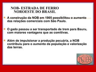 A construção da NOB em 1905 possibilitou o aumento das relações comerciais com São Paulo.  O gado passou a ser transportado de trem para Bauru, com maiores vantagens que as comitivas. Além de impulsionar a produção pecuária, a NOB contribuiu para o aumento da população e valorização das terras. NOB- ESTRADA DE FERRO NOROESTE DO BRASIL 