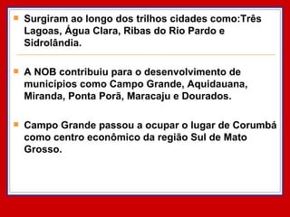 Surgiram ao longo dos trilhos cidades como:Três Lagoas, Água Clara, Ribas do Rio Pardo e Sidrolândia.  A NOB contribuiu para o desenvolvimento de municípios como Campo Grande, Aquidauana, Miranda, Ponta Porã, Maracaju e Dourados. Campo Grande passou a ocupar o lugar de Corumbá como centro econômico da região Sul de Mato Grosso. 