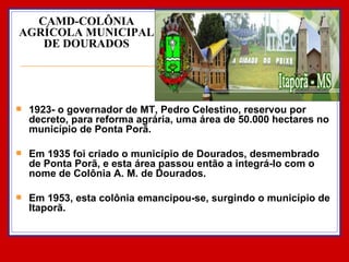CAMD-COLÔNIA AGRÍCOLA MUNICIPAL DE DOURADOS 1923- o governador de MT, Pedro Celestino, reservou por decreto, para reforma agrária, uma área de 50.000 hectares no município de Ponta Porã.  Em 1935 foi criado o município de Dourados, desmembrado de Ponta Porã, e esta área passou então a integrá-lo com o nome de Colônia A. M. de Dourados.  Em 1953, esta colônia emancipou-se, surgindo o município de Itaporã. 