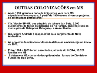 OUTRAS COLONIZAÇÕES em MS Após 1918, grande a onda de imigrantes vem para MS, especialmente europeus; A partir de 1950 ocorre diversos projetos de colonização particulares: Cia. Viação SP-MT, que adquiriu do tcheco Jan Bata, 6.000 quilômetros de terras às margens do rio Paraná, onde hoje são os municípios de Bataiporã, Bataguaçu e Anaurilândia; Cia. Moura Andrade é responsável pelo surgimento de Nova Andradina; As primeiras famílias holandesas instalam-se em Maracaju no início de 1970; Entre 1984 e 2003 foram assentadas, através do INCRA, 16.321 famílias em MS; Existem em MS comunidades quilombolas: furnas do Dionísio e Furnas da Boa Sorte. 