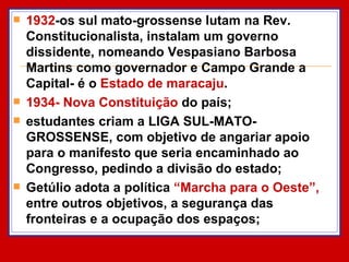 1932 -os sul mato-grossense lutam na Rev. Constitucionalista, instalam um governo dissidente, nomeando Vespasiano Barbosa Martins como governador e Campo Grande a Capital- é o  Estado de maracaju . 1934- Nova Constituição  do país;  estudantes criam a LIGA SUL-MATO-GROSSENSE, com objetivo de angariar apoio para o manifesto que seria encaminhado ao Congresso, pedindo a divisão do estado; Getúlio adota a política  “Marcha para o Oeste”,  entre outros objetivos, a segurança das fronteiras e a ocupação dos espaços; 