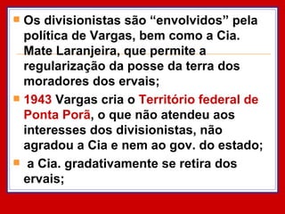 Os divisionistas são “envolvidos” pela política de Vargas, bem como a Cia. Mate Laranjeira, que permite a regularização da posse da terra dos moradores dos ervais; 1943  Vargas cria o  Território federal de Ponta Porã , o que não atendeu aos interesses dos divisionistas, não agradou a Cia e nem ao gov. do estado; a Cia. gradativamente se retira dos ervais;  