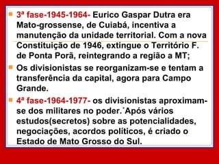 3ª fase-1945-1964-  Eurico Gaspar Dutra era Mato-grossense, de Cuiabá, incentiva a  manutenção da unidade territorial. Com a nova Constituição de 1946, extingue o Território F. de Ponta Porã, reintegrando a região a MT; Os divisionistas se reorganizam-se e tentam a transferência da capital, agora para Campo Grande. 4ª fase-1964-1977-  os divisionistas aproximam-se dos militares no poder.´Após vários estudos(secretos) sobre as potencialidades, negociações, acordos políticos, é criado o Estado de Mato Grosso do Sul.  