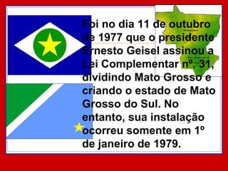 Foi no dia 11 de outubro de 1977 que o presidente Ernesto Geisel assinou a Lei Complementar nº. 31, dividindo Mato Grosso e criando o estado de Mato Grosso do Sul. No entanto, sua instalação ocorreu somente em 1º de janeiro de 1979.  