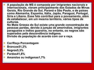 A população de MS é composta por imigrantes nacionais e internacionais, vieram principalmente dos Estados de Minas Gerais, Rio Grande do Sul, Paraná e São Paulo, e de países como Alemanha, Espanha, Itália, Japão, Paraguai, Portugal, Síria e Líbano. Esse fato contribui para o povoamento, além de estabelecer, em um mesmo território, vários tipos de culturas.  No Mato Grosso do Sul existe uma grande concentração de pessoas pardas, devido à junção de ameríndios, imigrantes paraguaios e índios guaranis, no entanto, os negros são superados pela descendência indígena.  Divisão da população de acordo com cor e raça. Cor/Raça Porcentagem Brancos51,2% Negros5,3% Pardos41,8% Amarelos ou indígenas1,7% 