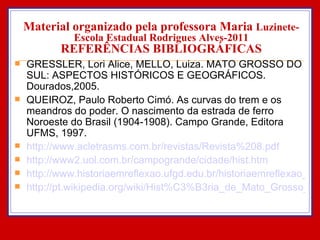 Material organizado pela professora Maria  Luzinete- Escola Estadual Rodrigues Alves-2011 REFERÊNCIAS BIBLIOGRÁFICAS GRESSLER, Lori Alice, MELLO, Luiza. MATO GROSSO DO SUL: ASPECTOS HISTÓRICOS E GEOGRÁFICOS. Dourados,2005. QUEIROZ, Paulo Roberto Cimó. As curvas do trem e os meandros do poder. O nascimento da estrada de ferro Noroeste do Brasil (1904-1908). Campo Grande, Editora UFMS, 1997. http://www.acletrasms.com.br/revistas/Revista%208.pdf http://www2.uol.com.br/campogrande/cidade/hist.htm http://www.historiaemreflexao.ufgd.edu.br/historiaemreflexao_ed1/imigracao http://pt.wikipedia.org/wiki/Hist%C3%B3ria_de_Mato_Grosso_do_Sul 