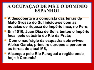 A OCUPAÇÃO DE MS E O DOMÍNIO ESPANHOL A descoberta e a conquista das terras de Mato Grosso do Sul iniciou-se com as notícias de riqueza do Império Inca, no Peru; Em 1510, Juan Diaz de Solís tentou o Império Inca  pelo estuário do Rio da Prata; Com o naufrágio da esquadra sobreviveu Aleixo Garcia, primeiro europeu a percorrer as terras do atual MS,  Alcançou pelo Rio Paraguai a região onde hoje é Corumbá. 