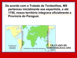 TRATADO DE TORDESILHAS-1494 De acordo com o Tratado de Tordesilhas, MS pertenceu inicialmente aos espanhóis, e até 1750, nosso território integrava oficialmente a Província do Paraguai.  