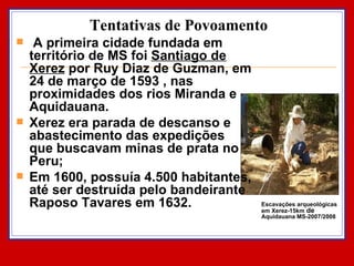 Tentativas de Povoamento A primeira cidade fundada em território de MS foi  Santiago de Xerez  por Ruy Diaz de Guzman, em 24 de março de 1593 , nas proximidades dos rios Miranda e Aquidauana.  Xerez era parada de descanso e abastecimento das expedições que buscavam minas de prata no Peru;  Em 1600, possuía 4.500 habitantes, até ser destruída pelo bandeirante Raposo Tavares em 1632.  Escavações arqueológicas em Xerez-15km  de  Aquidauana MS-2007/2008 