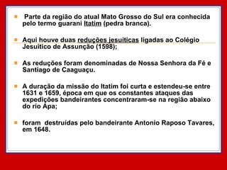 Parte da região do atual Mato Grosso do Sul era conhecida pelo termo guarani  Itatim  (pedra branca).  Aqui houve duas  reduções jesuíticas  ligadas ao Colégio Jesuítico de Assunção (1598);  As reduções foram denominadas de Nossa Senhora da Fé e Santiago de Caaguaçu.  A duração da missão do Itatim foi curta e estendeu-se entre 1631 e 1659, época em que os constantes ataques das expedições bandeirantes concentraram-se na região abaixo do rio Apa; foram  destruídas pelo bandeirante Antonio Raposo Tavares, em 1648.  